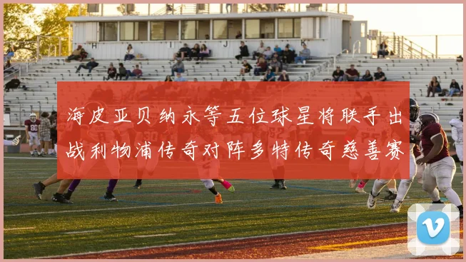 海皮亚贝纳永等五位球星将联手出战利物浦传奇对阵多特传奇慈善赛