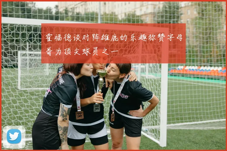 霍福德谈对阵雄鹿的乐趣称赞字母哥为顶尖球员之一