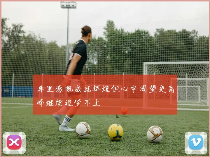 库里感慨成就辉煌但心中渴望更高峰继续追梦不止