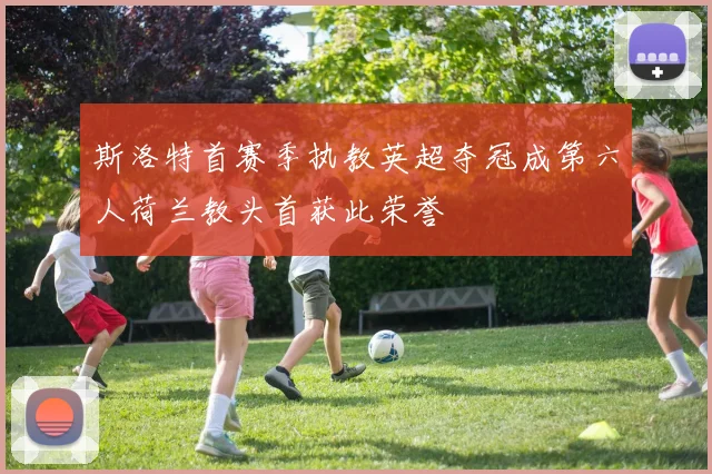 斯洛特首赛季执教英超夺冠成第六人荷兰教头首获此荣誉