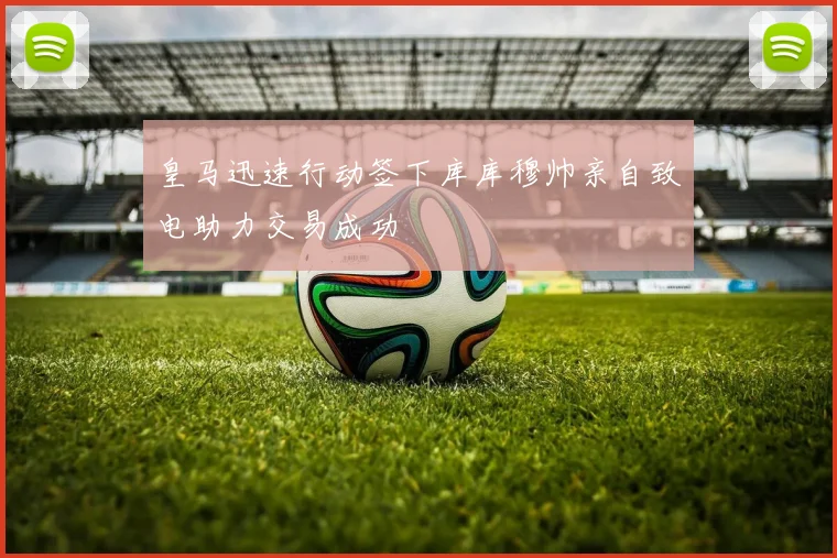 皇马迅速行动签下库库穆帅亲自致电助力交易成功