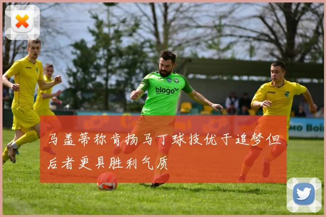 马盖蒂称肯扬马丁球技优于追梦但后者更具胜利气质