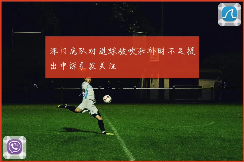 津门虎队对进球被吹和补时不足提出申诉引发关注