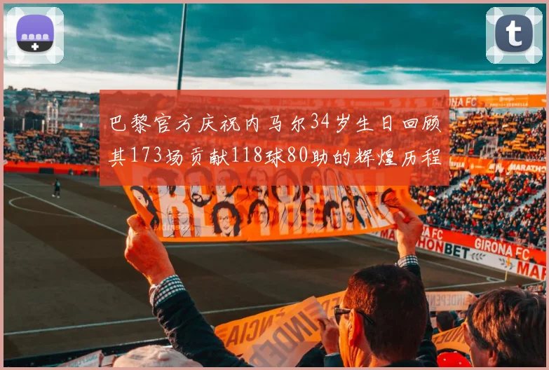 巴黎官方庆祝内马尔34岁生日回顾其173场贡献118球80助的辉煌历程
