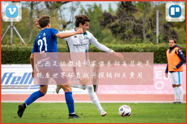 巴西足协邀请40家俱乐部高层赴美观看世界杯首战并报销相关费用