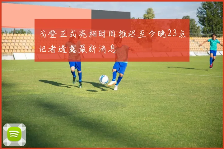 戈登正式亮相时间推迟至今晚23点记者透露最新消息
