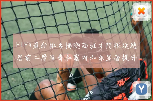 FIFA最新排名揭晓西班牙阿根廷稳居前二摩洛哥和塞内加尔显著提升