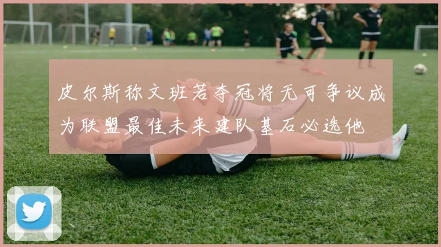 皮尔斯称文班若夺冠将无可争议成为联盟最佳未来建队基石必选他