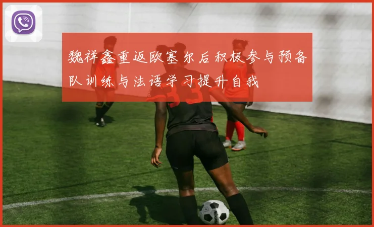 魏祥鑫重返欧塞尔后积极参与预备队训练与法语学习提升自我