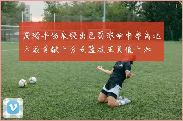 周琦半场表现出色罚球命中率高达六成贡献十分五篮板正负值十加