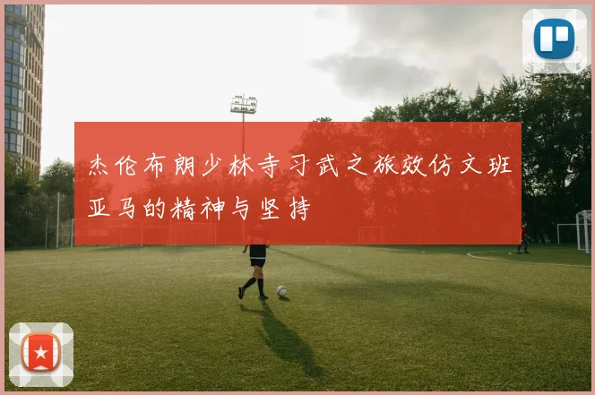 杰伦布朗少林寺习武之旅效仿文班亚马的精神与坚持