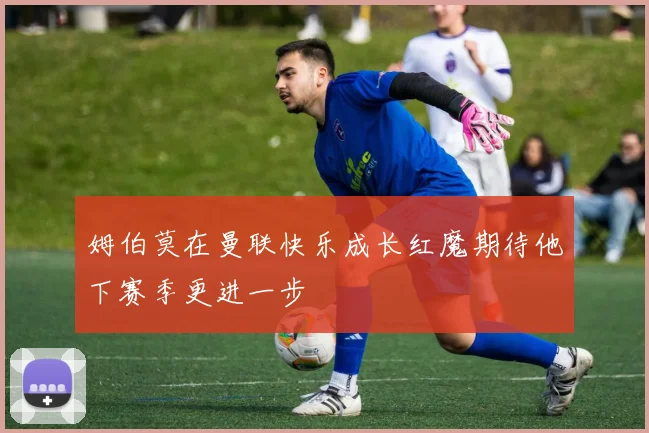 姆伯莫在曼联快乐成长红魔期待他下赛季更进一步
