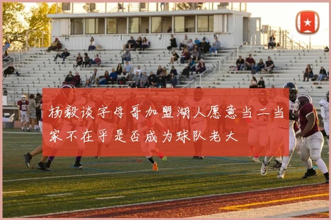 杨毅谈字母哥加盟湖人愿意当二当家不在乎是否成为球队老大