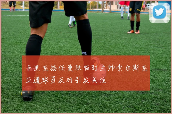 卡里克接任曼联临时主帅索尔斯克亚遭球员反对引发关注