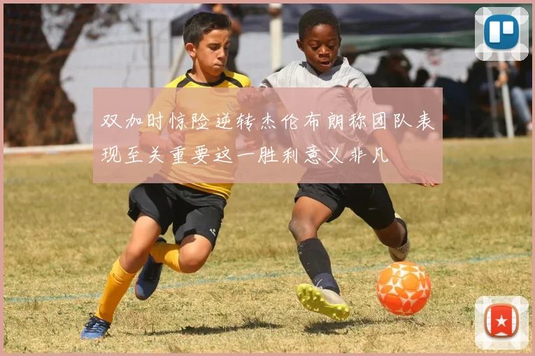双加时惊险逆转杰伦布朗称团队表现至关重要这一胜利意义非凡