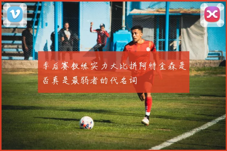 季后赛教练实力大比拼阿特金森是否真是最弱者的代名词