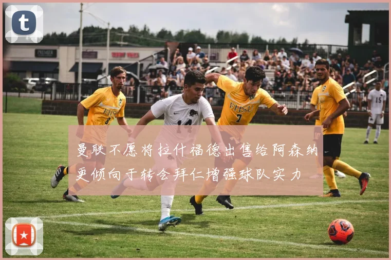 曼联不愿将拉什福德出售给阿森纳更倾向于转会拜仁增强球队实力